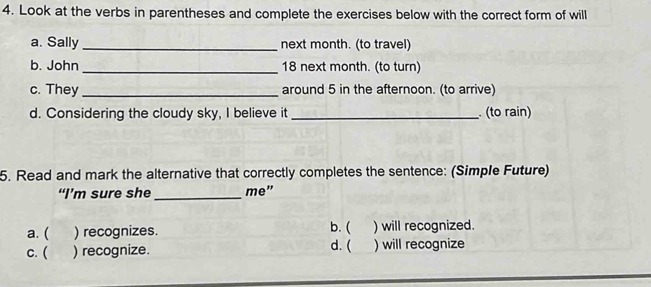 Look at the verbs in parentheses and complete the exercises below with the correct form of will
a. Sally _next month. (to travel)
b. John_ 18 next month. (to turn)
c. They_ around 5 in the afternoon. (to arrive)
d. Considering the cloudy sky, I believe it _ (to rain)
5. Read and mark the alternative that correctly completes the sentence: (Simple Future)
“I’m sure she _me”
a. ( ) recognizes. b. ( ) will recognized.
d. (
c. ( ) recognize. ) will recognize