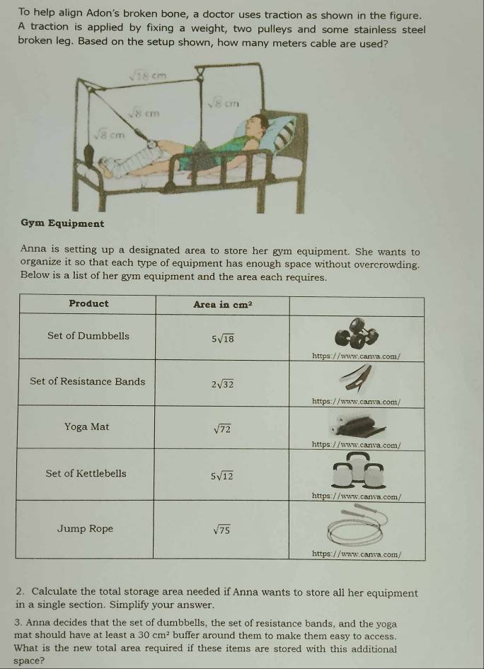 To help align Adon's broken bone, a doctor uses traction as shown in the figure.
A traction is applied by fixing a weight, two pulleys and some stainless steel
broken leg. Based on the setup shown, how many meters cable are used?
Gym
Anna is setting up a designated area to store her gym equipment. She wants to
organize it so that each type of equipment has enough space without overcrowding.
Below is a list of her gym equipment and the area each requires.
2. Calculate the total storage area needed if Anna wants to store all her equipment
in a single section. Simplify your answer.
3. Anna decides that the set of dumbbells, the set of resistance bands, and the yoga
mat should have at least a 30cm^2 buffer around them to make them easy to access.
What is the new total area required if these items are stored with this additional
space?