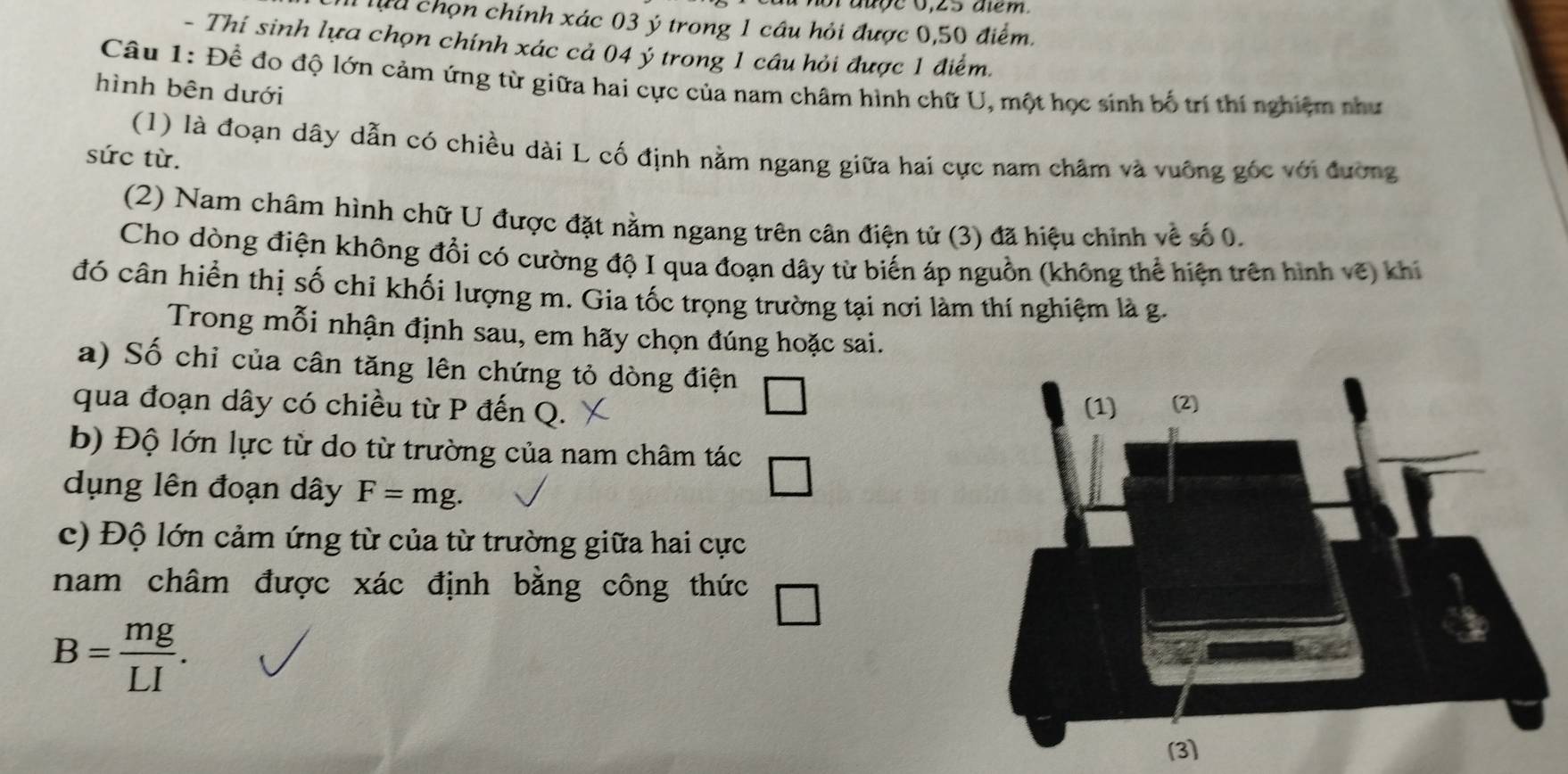 Tựu chọn chính xác 03 ý trong 1 câu hỏi được 0,50 điểm. 
- Thí sinh lựa chọn chính xác cả 04 ý trong 1 câu hỏi được 1 điểm. 
Câu 1: Để đo độ lớn cảm ứng từ giữa hai cực của nam châm hình chữ U, một học sinh bố trí thí nghiệm như 
hình bên dưới 
(1) là đoạn dây dẫn có chiều dài L cố định nằm ngang giữa hai cực nam châm và vuống góc với đường 
sức từ. 
(2) Nam châm hình chữ U được đặt nằm ngang trên cân điện tử (3) đã hiệu chinh về số 0. 
Cho dòng điện không đổi có cường độ I qua đoạn dây từ biến áp nguồn (không thể hiện trên hình vẽ) khi 
đó cân hiển thị số chi khối lượng m. Gia tốc trọng trường tại nơi làm thí nghiệm là g. 
Trong mỗi nhận định sau, em hãy chọn đúng hoặc sai. 
a) Số chỉ của cân tăng lên chứng tỏ dòng điện 
qua đoạn dây có chiều từ P đến Q. 
b) Độ lớn lực từ do từ trường của nam châm tác 
dụng lên đoạn dây F=mg. 
c) Độ lớn cảm ứng từ của từ trường giữa hai cực 
nam châm được xác định bằng công thức
B= mg/LI .