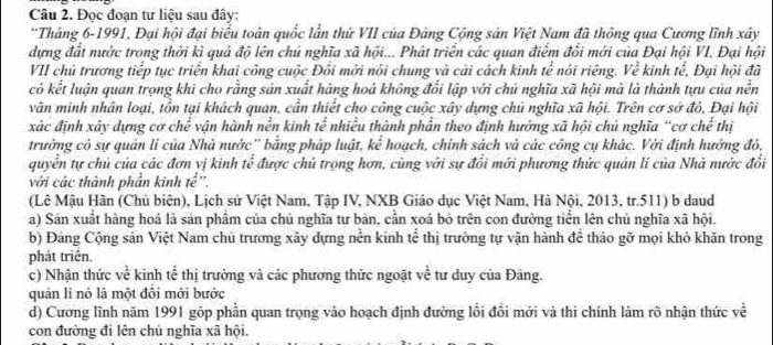 Đọc đoạn tư liệu sau đây:
*Tháng 6-1991, Đại hội đại biểu toàn quốc lần thứ VII của Đảng Cộng sản Việt Nam đã thông qua Cương lĩnh xây
dựng đất nước trong thời kì quả độ lên chú nghĩa xã hội... Phát triển các quan điểm đổi mới của Đại hội VI, Đại hội
VII chủ trương tiếp tục triển khai công cuộc Đổi mới nói chung và cái cách kinh tế nói riêng. Về kinh tế, Đại hội đã
có kết luận quan trọng khi cho rằng sản xuất hàng hoá không đổi lập với chủ nghĩa xã hội mà là thành tựu của nền
văn minh nhân loại, tồn tại khách quan, cần thiết cho công cuộc xây dựng chủ nghĩa xã hội. Trên cơ sở đỏ, Đại hội
xác định xây dựng cơ chế vận hành nền kinh tế nhiều thành phần theo định hướng xã hội chủ nghĩa “cơ chế thị
trường cỏ sự quản lí của Nhà nước'' bằng pháp luật, kể hoạch, chính sách và các công cụ khác. Với định hưởng đỏ,
quyền tự chủ của các đơn vị kinh tế được chú trọng hơn, cùng với sự đổi mới phương thức quản lí của Nhà nước đổi
với các thành phần kinh tể''.
(Lê Mậu Hãn (Chủ biên), Lịch sử Việt Nam, Tập IV, NXB Giáo dục Việt Nam, Hà Nội, 2013, tr.511) b daud
a) Sản xuất hàng hoá là sản phẩm của chủ nghĩa tư bản, cần xoá bỏ trên con đường tiển lên chủ nghĩa xã hội.
b) Đảng Cộng sản Việt Nam chủ trương xây dựng nễn kinh tể thị trường tự vận hành để thảo gỡ mọi khó khăn trong
phát triển.
c) Nhận thức về kinh tế thị trường và các phương thức ngoặt về tư duy của Đảng.
quản lí nó là một đôi mới bước
d) Cương lình năm 1991 góp phần quan trọng vào hoạch định đường lối đổi mới và thi chính làm rõ nhận thức về
con đường đi lên chủ nghĩa xã hội.