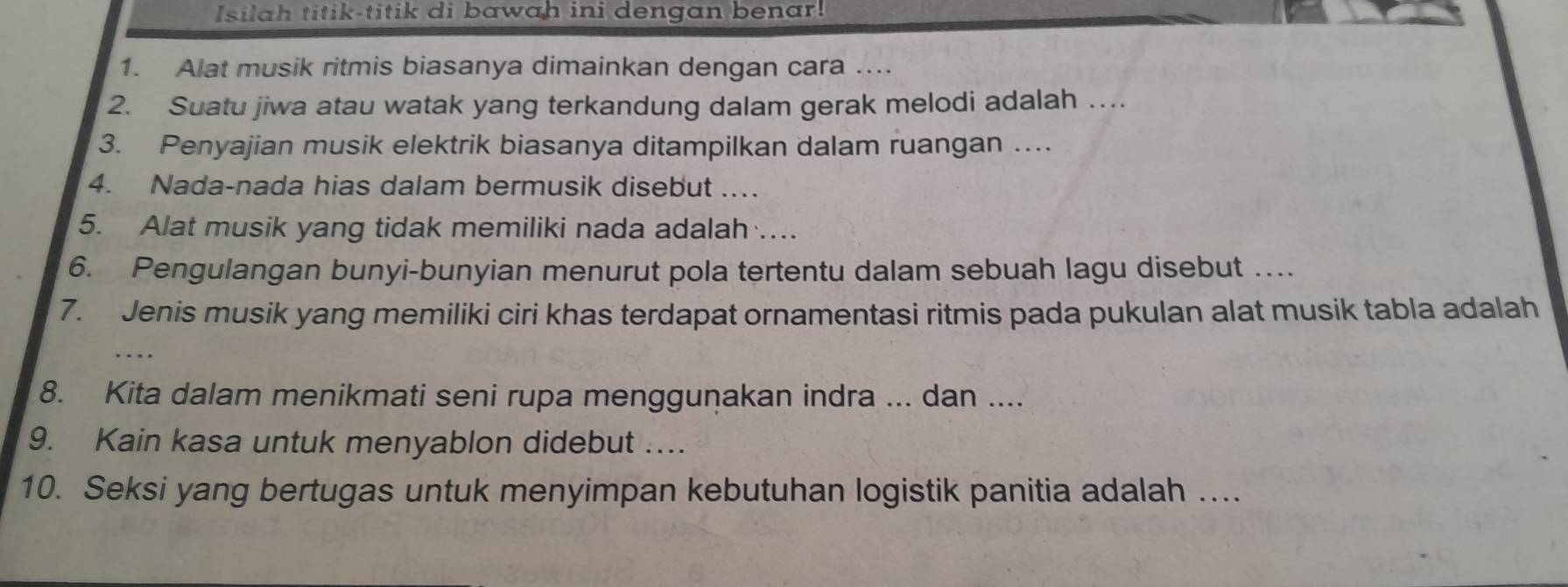 Isilah titik-titik di bawah ini dengan benar! 
1. Alat musik ritmis biasanya dimainkan dengan cara …... 
2. Suatu jiwa atau watak yang terkandung dalam gerak melodi adalah … 
3. Penyajian musik elektrik biasanya ditampilkan dalam ruangan …. 
4. Nada-nada hias dalam bermusik disebut .. 
5. Alat musik yang tidak memiliki nada adalah … 
6. Pengulangan bunyi-bunyian menurut pola tertentu dalam sebuah lagu disebut … 
7. Jenis musik yang memiliki ciri khas terdapat ornamentasi ritmis pada pukulan alat musik tabla adalah 
8. Kita dalam menikmati seni rupa mengguṇakan indra ... dan .... 
9. Kain kasa untuk menyablon didebut …... 
10. Seksi yang bertugas untuk menyimpan kebutuhan logistik panitia adalah …...