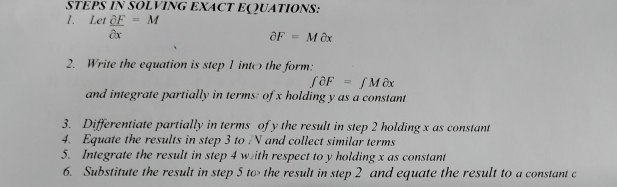 STEPS IN SOLVING EXACT EQQUATIONS: 
1. Let  partial F/partial x =M
partial F=Mpartial x
2. Write the equation is step 1 intothe form:
∈tlimits partial F=∈tlimits Mpartial x
and integrate partially in terms: of x holding y as a constant 
3. Differentiate partially in terms of y the result in step 2 holding x as constant 
4. Equate the results in step 3 to N and collect similar terms 
5. Integrate the result in step 4 with respect to y holding x as constant 
6. Substitute the result in step 5 to the result in step 2 and equate the result to a constant c