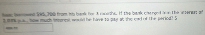 hanr borrowed $95,700 from his bank for 3 months. If the bank charged him the interest of
2,03 plac, how much interest would he have to pay at the end of the period? $