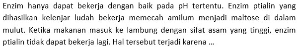 Enzim hanya dapat bekerja dengan baik pada pH tertentu. Enzim ptialin yang 
dihasilkan kelenjar ludah bekerja memecah amilum menjadi maltose di dalam 
mulut. Ketika makanan masuk ke lambung dengan sifat asam yang tinggi, enzim 
ptialin tidak dapat bekerja lagi. Hal tersebut terjadi karena ...