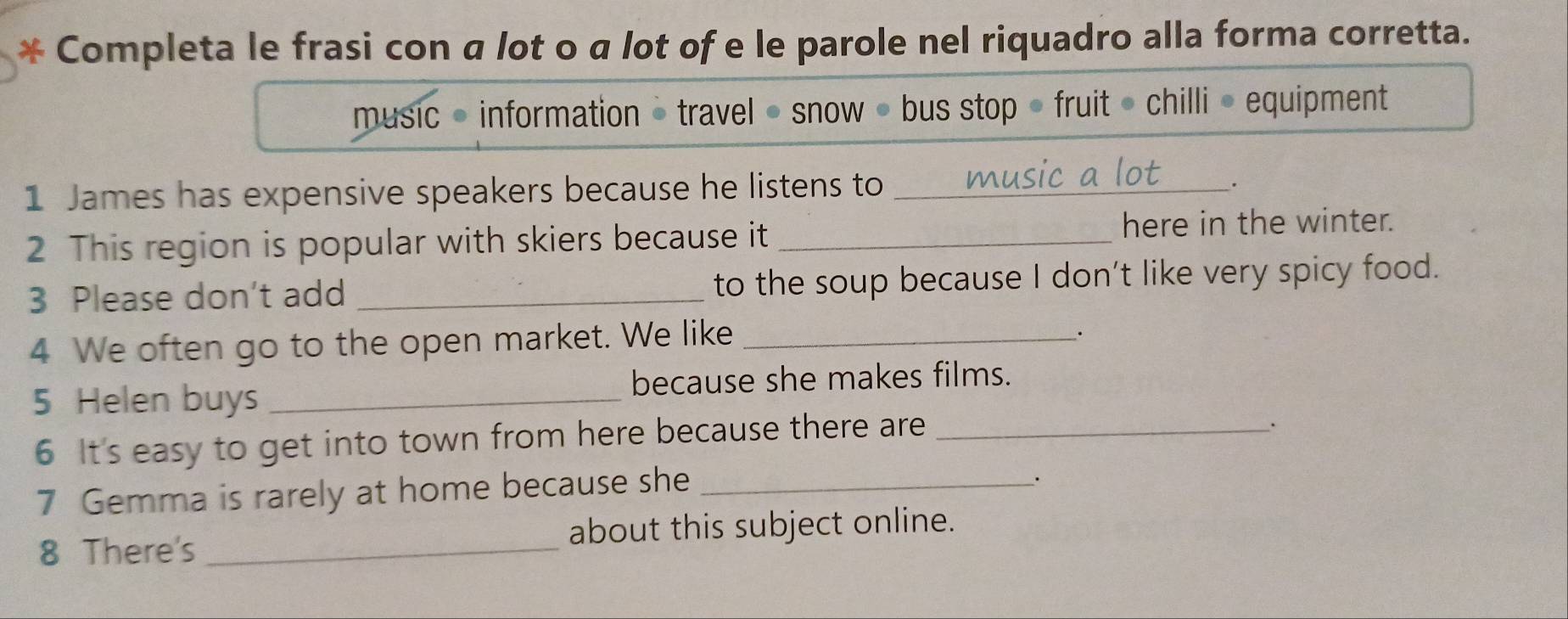 Completa le frasi con α lot o α lot of e le parole nel riquadro alla forma corretta. 
music • information = travel • snow • bus stop • fruit • chilli » equipment 
1 James has expensive speakers because he listens to_ 
. 
2 This region is popular with skiers because it _here in the winter. 
3 Please don't add _to the soup because I don't like very spicy food. 
4 We often go to the open market. We like_ 
. 
5 Helen buys _because she makes films. 
6 It's easy to get into town from here because there are_ 
. 
7 Gemma is rarely at home because she_ 
. 
8 There's _about this subject online.