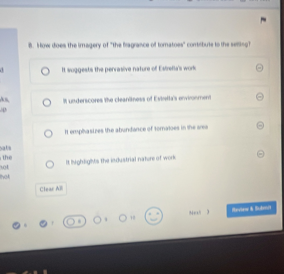 How does the imagery of "the fragrance of tomatoes" contribute to the setting?
It suggests the pervasive nature of Estrella's work
ks, It underscores the cleanliness of Estrella's environment
up
It emphasizes the abundance of tomatoes in the area
pats
the
not It highlights the industrial nature of work
hot
Clear All
10 Review & Submit
Next )