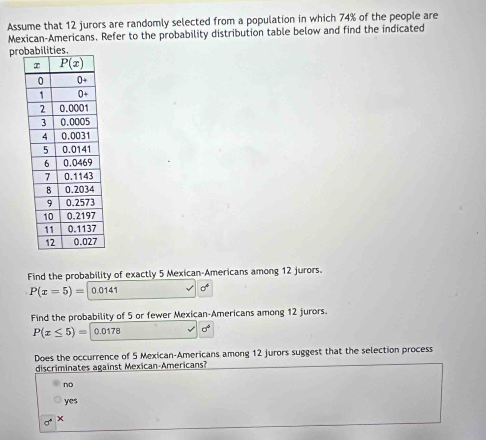 Assume that 12 jurors are randomly selected from a population in which 74% of the people are
Mexican-Americans. Refer to the probability distribution table below and find the indicated
pro
Find the probability of exactly 5 Mexican-Americans among 12 jurors.
P(x=5)= 0.0141 sigma^6
Find the probability of 5 or fewer Mexican-Americans among 12 jurors.
P(x≤ 5)= 0.0178
sigma°
Does the occurrence of 5 Mexican-Americans among 12 jurors suggest that the selection process
discriminates against Mexican-Americans?
no
yes
sigma^4 ×