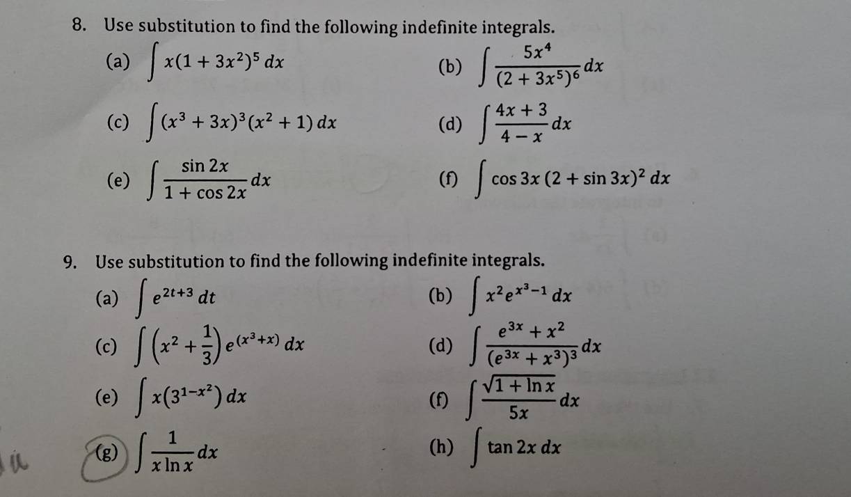 Use substitution to find the following indefinite integrals. 
(a) ∈t x(1+3x^2)^5dx ∈t frac 5x^4(2+3x^5)^6dx
(b) 
(c) ∈t (x^3+3x)^3(x^2+1)dx (d) ∈t  (4x+3)/4-x dx
(e) ∈t  sin 2x/1+cos 2x dx (f) ∈t cos 3x(2+sin 3x)^2dx
9. Use substitution to find the following indefinite integrals. 
(a) ∈t e^(2t+3)dt (b) ∈t x^2e^(x^3)-1dx
(c) ∈t (x^2+ 1/3 )e^((x^3)+x)dx (d) ∈t frac e^(3x)+x^2(e^(3x)+x^3)^3dx
(e) ∈t x(3^(1-x^2))dx (f) ∈t  (sqrt(1+ln x))/5x dx
(g) ∈t  1/xln x dx (h) ∈t tan 2xdx