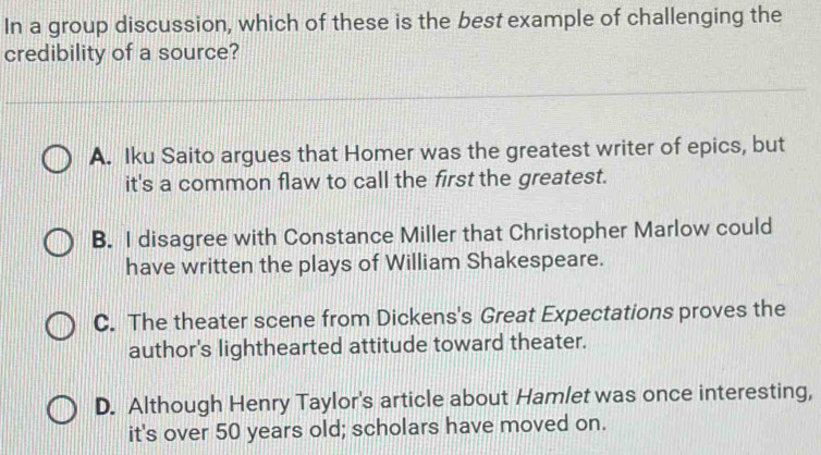 In a group discussion, which of these is the best example of challenging the
credibility of a source?
A. Iku Saito argues that Homer was the greatest writer of epics, but
it's a common flaw to call the first the greatest.
B. I disagree with Constance Miller that Christopher Marlow could
have written the plays of William Shakespeare.
C. The theater scene from Dickens's Great Expectations proves the
author's lighthearted attitude toward theater.
D. Although Henry Taylor's article about Hamlet was once interesting,
it's over 50 years old; scholars have moved on.