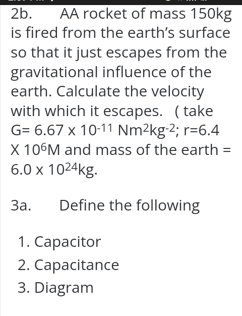 AA rocket of mass 150kg
is fired from the earth’s surface 
so that it just escapes from the 
gravitational influence of the 
earth. Calculate the velocity 
with which it escapes. ( take
G=6.67* 10^(-11)Nm^2kg^(-2); r=6.4
* 10^6M and mass of the earth =
6.0* 10^(24)kg. 
3a. Define the following 
1. Capacitor 
2. Capacitance 
3. Diagram