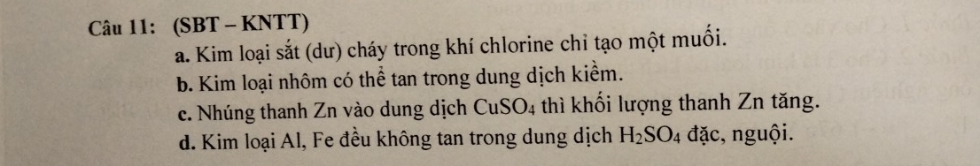 (SBT - KNTT)
a. Kim loại sắt (dư) cháy trong khí chlorine chỉ tạo một muối.
b. Kim loại nhôm có thể tan trong dung dịch kiểm.
c. Nhúng thanh Zn vào dung dịch CuSO4 thì khối lượng thanh Zn tăng.
d. Kim loại Al, Fe đều không tan trong dung dịch H_2SO_4 đặc, nguội.