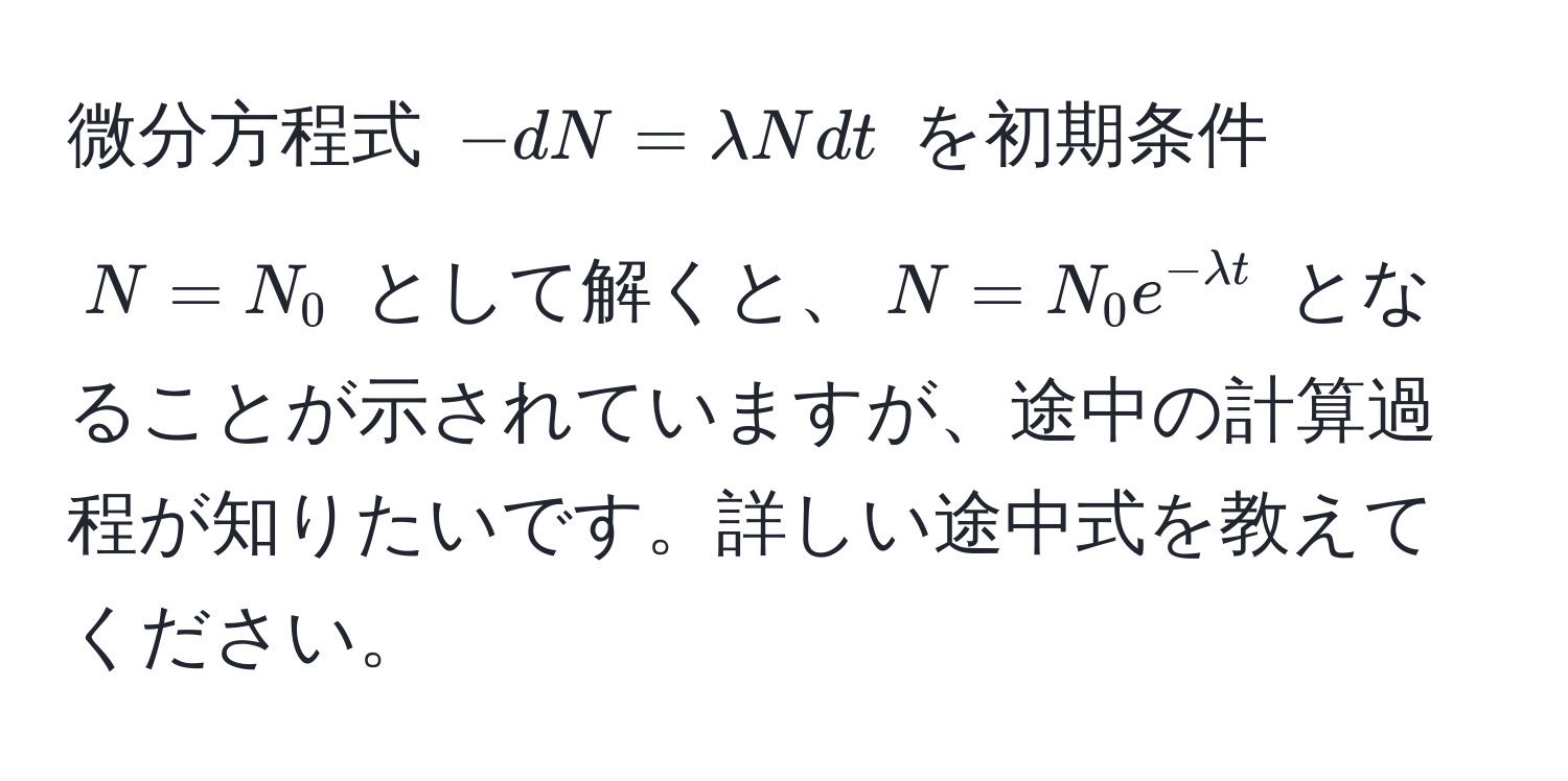 微分方程式 $-dN = lambda N dt$ を初期条件 $N = N_0$ として解くと、$N = N_0 e^(-lambda t)$ となることが示されていますが、途中の計算過程が知りたいです。詳しい途中式を教えてください。