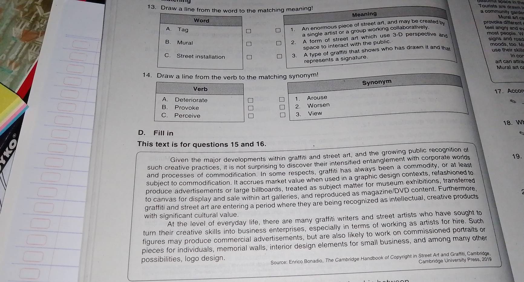 Draw a line from the word to the matching meaning!
Tourists are drawn 
Meaning
a community garde
Mural art c
provoke different
Word feel angry and 
1. An enormous piece of street art, and may be created by
a single artist or a group working collaboratively.
A. Tag most people.
B. Mural □ 2. A form of street art which use 3-D perspective and signs and road
space to interact with the public.
moods, too. M
use their skill
C. Street installation
3. A type of graffiti that shows who has drawn it and that
represents a signature.
Incor
art can attra
Mural art c
14. Draw a line from the verb to the matching synonym!
Synonym
Verb
17. Accor
A. Deteriorate □ * 1. Arouse
B. Provoke
2. Worsen
C. Perceive * 3. View
18. W
D. Fill in
This text is for questions 15 and 16.
Given the major developments within graffiti and street art, and the growing public recognition of
such creative practices, it is not surprising to discover their intensified entanglement with corporate worlds
19.
and processes of commodification. In some respects, graffiti has always been a commodity, or at least
subject to commodification. It accrues market value when used in a graphic design contexts, refashioned to
produce advertisements or large billboards, treated as subject matter for museum exhibitions, transferred
to canvas for display and sale within art galleries, and reproduced as magazine/DVD content. Furthermore,
graffiti and street art are entering a period where they are being recognized as intellectual, creative products
with significant cultural value.
At the level of everyday life, there are many graffiti writers and street artists who have sought to
turn their creative skills into business enterprises, especially in terms of working as artists for hire. Such
figures may produce commercial advertisements, but are also likely to work on commissioned portraits or
pieces for individuals, memorial walls, interior design elements for small business, and among many other
possibilities, logo design.
Source: Enrico Bonadio, The Cambridge Handbook of Copyright in Street Art and Graffiti, Cambridge,
Cambridge University Press, 2019