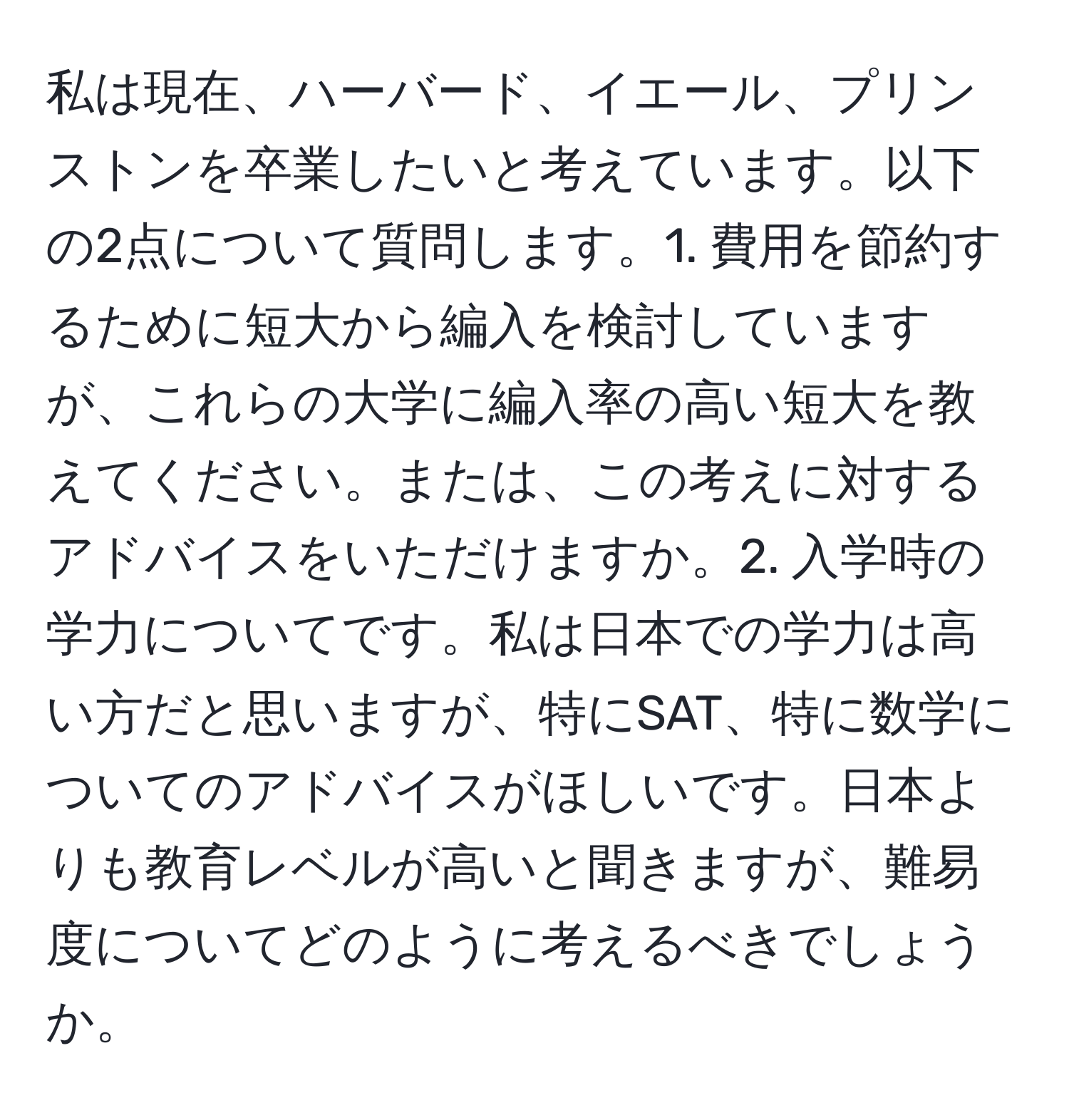 私は現在、ハーバード、イエール、プリンストンを卒業したいと考えています。以下の2点について質問します。1. 費用を節約するために短大から編入を検討していますが、これらの大学に編入率の高い短大を教えてください。または、この考えに対するアドバイスをいただけますか。2. 入学時の学力についてです。私は日本での学力は高い方だと思いますが、特にSAT、特に数学についてのアドバイスがほしいです。日本よりも教育レベルが高いと聞きますが、難易度についてどのように考えるべきでしょうか。