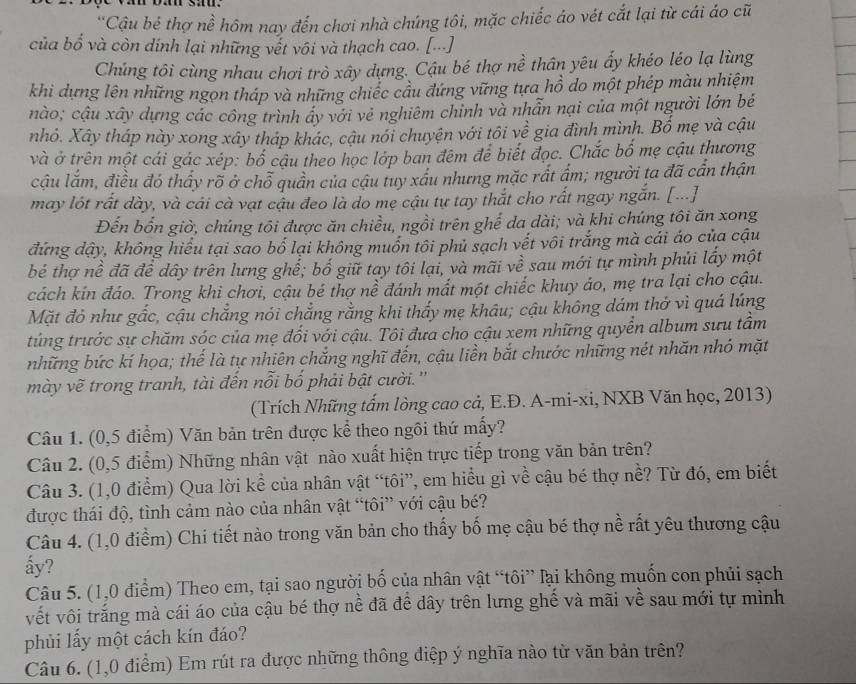 'Cậu bé thợ nề hôm nay đến chơi nhà chúng tôi, mặc chiếc áo vét cắt lại từ cái áo cũ
của bổ và còn dính lại những vết vôi và thạch cao. [...]
Chúng tôi cùng nhau chơi trò xây dựng. Cậu bé thợ nề thân yêu ẩy khéo léo lạ lùng
khi dựng lên những ngọn tháp và những chiếc cầu đứng vững tựa hồ do một phép màu nhiệm
nào; cậu xây dựng các công trình ây với vẻ nghiêm chỉnh và nhẫn nại của một người lớn bé
nhỏ. Xây tháp này xong xây tháp khác, cậu nói chuyện với tôi về gia đình mình. Bố mẹ và cậu
và ở trên một cái gác xép: bố cậu theo học lớp ban đêm để biết đọc. Chắc bố mẹ cậu thương
cậu lắm, điều đó thấy rõ ở chỗ quần của cậu tuy xấu nhưng mặc rất ấm; người ta đã cần thận
may lót rất dày, và cải cà vạt cậu đeo là do mẹ cậu tự tay thắt cho rất ngay ngắn. [...]
Đến bốn giờ, chúng tôi được ăn chiều, ngồi trên ghế da dài; và khi chúng tôi ăn xong
đứng dậy, không hiểu tại sao bố lại không muốn tôi phủ sạch vết vôi trắng mà cái áo của cậu
bé thợ nề đã để dây trên lưng ghể; bố giữ tay tôi lại, và mãi về sau mới tự mình phủi lấy một
cách kin đáo. Trong khi chơi, cậu bé thợ nể đánh mất một chiếc khuy ảo, mẹ tra lại cho cậu.
Mặt đỏ như gắc, cậu chẳng nói chẳng rằng khi thấy mẹ khâu; cậu không dám thở vì quá lúng
túng trước sự chăm sóc của mẹ đối với cậu. Tôi đưa cho cậu xem những quyển album sưu tầm
những bức kí họa; thế là tự nhiên chắng nghĩ đến, cậu liền bắt chước những nét nhăn nhó mặt
mày vẽ trong tranh, tài đến nỗi bố phải bật cười.''
(Trích Những tấm lòng cao cả, E.Đ. A-mi-xi, NXB Văn học, 2013)
Câu 1. (0,5 điểm) Văn bản trên được kể theo ngôi thứ mấy?
Câu 2. (0,5 điểm) Những nhân vật nào xuất hiện trực tiếp trong văn bản trên?
Câu 3. (1,0 điểm) Qua lời kể của nhân vật “tôi”, em hiểu gì về cậu bé thợ nề? Từ đó, em biết
được thái độ, tình cảm nào của nhân vật “tôi” với cậu bé?
Câu 4. (1,0 điểm) Chi tiết nào trong văn bản cho thấy bố mẹ cậu bé thợ nề rất yêu thương cậu
ấy?
Câu 5. (1,0 điểm) Theo em, tại sao người bố của nhân vật “tôi” lại không muốn con phủi sạch
vết vôi trắng mà cái áo của cậu bé thợ nề đã để dây trên lưng ghế và mãi về sau mới tự mình
phủi lấy một cách kín đáo?
Câu 6. (1,0 điểm) Em rút ra được những thông điệp ý nghĩa nào từ văn bản trên?