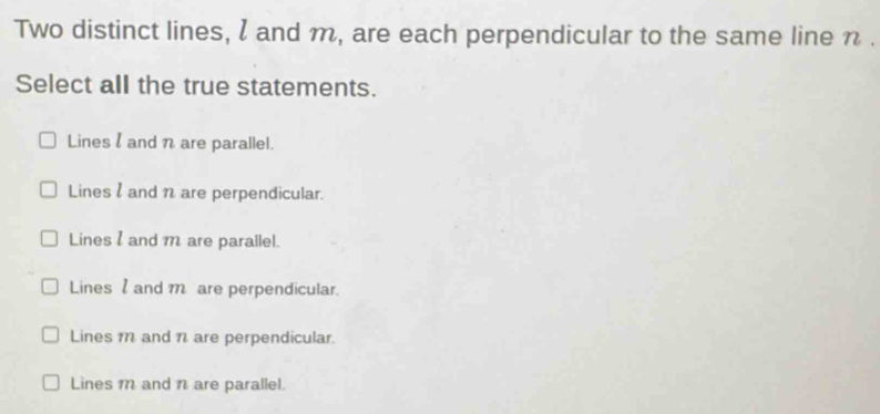 Two distinct lines, l and m, are each perpendicular to the same line n.
Select all the true statements.
Lines l and n are parallel.
Lines l and n are perpendicular.
Lines and m are parallel.
Lines and m are perpendicular.
Lines m and n are perpendicular.
Lines m and n are parallel.