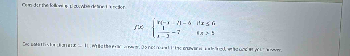 Consider the following piecewise-defined function.
f(x)=beginarrayl ln (-x+7)-6ifx≤ 6  1/x-5 -7ifx>6endarray.
Evaluate this function at x=11. Write the exact answer. Do not round. If the answer is undefined, write Und as your answer.