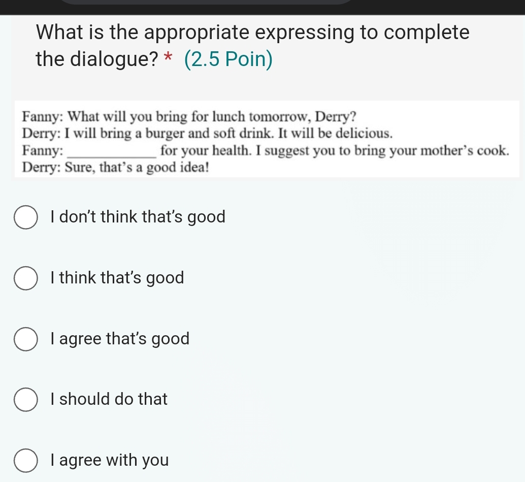 What is the appropriate expressing to complete
the dialogue? * (2.5 Poin)
Fanny: What will you bring for lunch tomorrow, Derry?
Derry: I will bring a burger and soft drink. It will be delicious.
Fanny: _for your health. I suggest you to bring your mother’s cook.
Derry: Sure, that’s a good idea!
I don't think that's good
I think that's good
I agree that’s good
I should do that
I agree with you