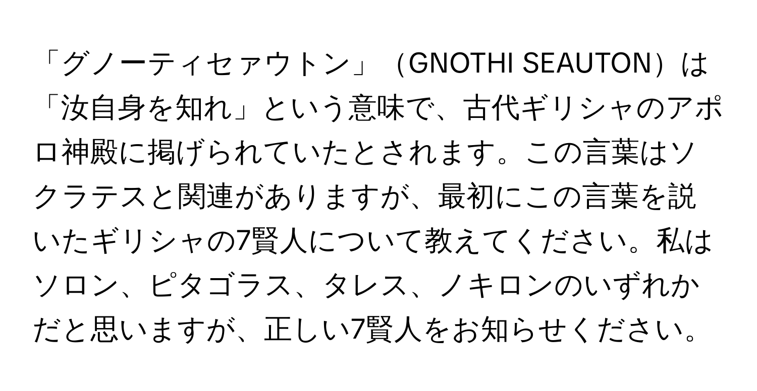 「グノーティセァウトン」GNOTHI SEAUTONは「汝自身を知れ」という意味で、古代ギリシャのアポロ神殿に掲げられていたとされます。この言葉はソクラテスと関連がありますが、最初にこの言葉を説いたギリシャの7賢人について教えてください。私はソロン、ピタゴラス、タレス、ノキロンのいずれかだと思いますが、正しい7賢人をお知らせください。