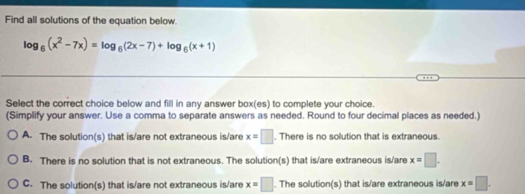 Find all solutions of the equation below.
log _6(x^2-7x)=log _6(2x-7)+log _6(x+1)
Select the correct choice below and fill in any answer box(es) to complete your choice.
(Simplify your answer. Use a comma to separate answers as needed. Round to four decimal places as needed.)
A. The solution(s) that is/are not extraneous is/are x=□. There is no solution that is extraneous.
B. There is no solution that is not extraneous. The solution(s) that is/are extraneous is/are x=□.
C. The solution(s) that is/are not extraneous is/are x=□. The solution(s) that is/are extraneous is/are x=□.