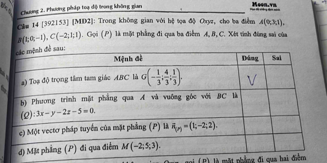 Chương 2. Phương pháp toạ độ trong không gian
Họo đễ khẳng định mih Moon.vn
Câu 14 [392153] [MĐ2]: Trong không gian với hệ tọa độ Oxyz, cho ba điểm A(0;3;1),
B(1;0;-1),C(-2;1;1). Gọi (P) là mặt phẳng đi qua ba điểm A, B, C. Xét tính đúng sai của
 
oi (P) là mặt phẳng đi qua hai điểm