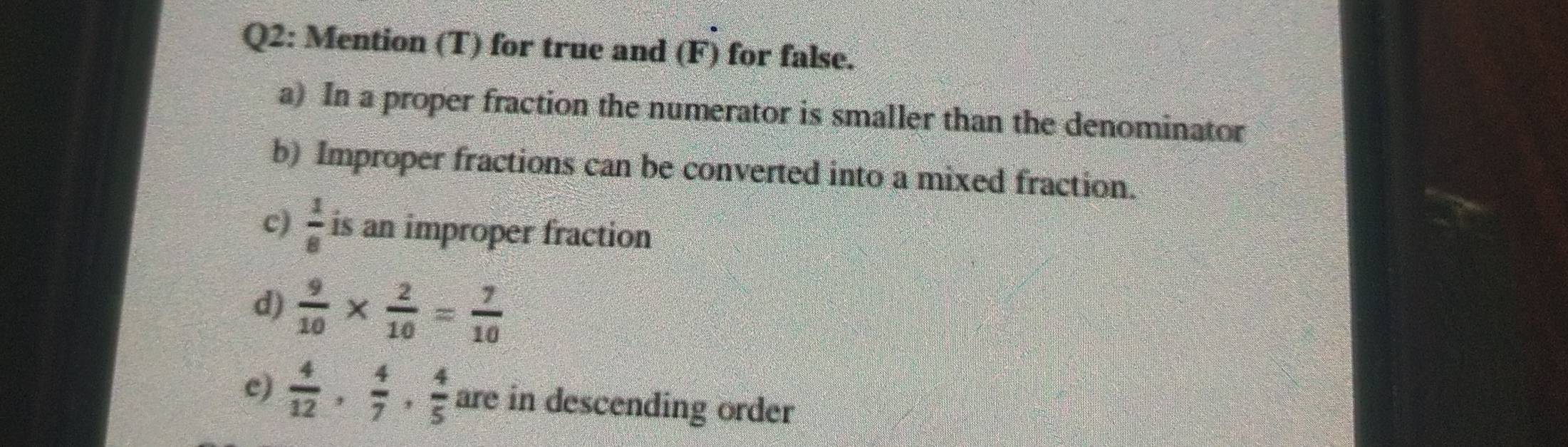 Mention (T) for true and (F) for false. 
a) In a proper fraction the numerator is smaller than the denominator 
b) Improper fractions can be converted into a mixed fraction. 
c)  1/8  is an improper fraction 
d)  9/10 *  2/10 = 7/10 
e)  4/12 ,  4/7 ,  4/5  are in descending order