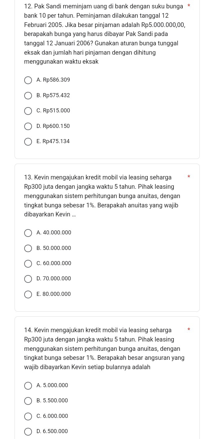 Pak Sandi meminjam uang di bank dengan suku bunga *
bank 10 per tahun. Peminjaman dilakukan tanggal 12
Februari 2005. Jika besar pinjaman adalah Rp5.000.000,00,
berapakah bunga yang harus dibayar Pak Sandi pada
tanggal 12 Januari 2006? Gunakan aturan bunga tunggal
eksak dan jumlah hari pinjaman dengan dihitung
menggunakan waktu eksak
A. Rp586.309
B. Rp575.432
C. Rp515.000
D. Rp600.150
E. Rp475.134
13. Kevin mengajukan kredit mobil via leasing seharga
Rp300 juta dengan jangka waktu 5 tahun. Pihak leasing
menggunakan sistem perhitungan bunga anuitas, dengan
tingkat bunga sebesar 1%. Berapakah anuitas yang wajib
dibayarkan Kevin ...
A. 40.000.000
B. 50.000.000
C. 60.000.000
D. 70.000.000
E. 80.000.000
14. Kevin mengajukan kredit mobil via leasing seharga
Rp300 juta dengan jangka waktu 5 tahun. Pihak leasing
menggunakan sistem perhitungan bunga anuitas, dengan
tingkat bunga sebesar 1%. Berapakah besar angsuran yang
wajib dibayarkan Kevin setiap bulannya adalah
A. 5.000.000
B. 5.500.000
C. 6.000.000
D. 6.500.000