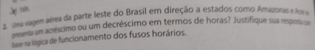 Uma viagem aérea da parte leste do Brasil em direção a estados como Amazonas e Arrere 
presenta um acréscimo ou um decréscimo em termos de horas? Justifique sua resposta com 
base na lógica de funcionamento dos fusos horários.