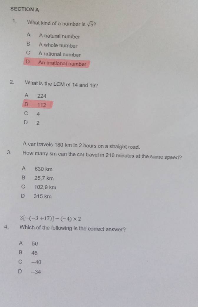 What kind of a number is sqrt(5) 2
A A natural number
B A whole number
C A rational number
D An irrational number
2. What is the LCM of 14 and 16?
A 224
B 112
C 4
D 2
A car travels 180 km in 2 hours on a straight road.
3. How many km can the car travel in 210 minutes at the same speed?
A 630 km
B 25,7 km
C 102,9 km
D 315 km
3[-(-3+17)]-(-4)* 2
4. Which of the following is the correct answer?
A 50
B 46
C -40
D -34