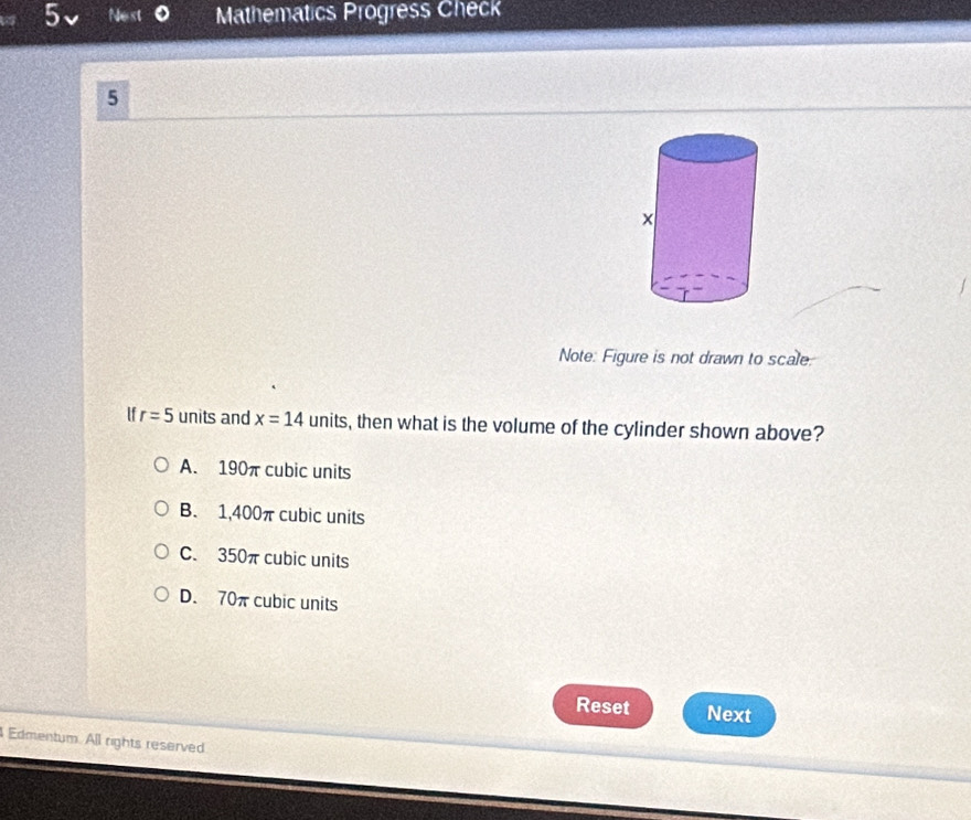 Nest Mathematics Progress Check
5
Note: Figure is not drawn to scale.
If r=5 units and x=14 1 units s, then what is the volume of the cylinder shown above?
A. 190π cubic units
B. 1,400π cubic units
C. 350π cubic units
D. 70πcubic units
Reset Next
Edmentum. All rights reserved