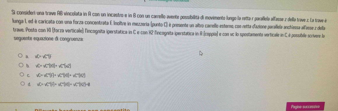 Si consideri una trave AB vincolata in A con un incastro e in B con un carrello avente possibilità di movimento lungo la retta r parallela all'asse z della trave z. La trave è
lunga L. ed è caricata con una forza concentrata F. Inoltre in mezzeria (punto C) è presente un altro carrello esterno, con retta d'azione parallela anch'essa all'asse z della
trave. Posto con X1 (forza verticale) l'incognita iperstatica in C e con X2 l'incognita iperstatica in A (coppia) e con vc lo spostamento verticale in C, è possibile scrivere la
seguente equazione di congruenza:
a. vC=vC^(wedge)(F
b. vC=vC^(wedge)(HI)+vC^(wedge)(H2)
C. vC=vC^(wedge)(F)+vC^(wedge)(HI)+vC^(wedge)(H2)
d. vC=vC^(wedge)(F)+vC^(wedge)(HI)+vC^(wedge)(H2)=0
Pagina successiva