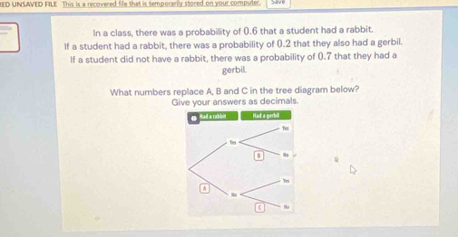 ED UNSAVED FILE This is a recovered file that is temporanly stored on your computer. 
In a class, there was a probability of 0.6 that a student had a rabbit. 
If a student had a rabbit, there was a probability of 0.2 that they also had a gerbil. 
If a student did not have a rabbit, there was a probability of 0.7 that they had a 
gerbil. 
What numbers replace A, B and C in the tree diagram below? 
Give your answers as decimals.