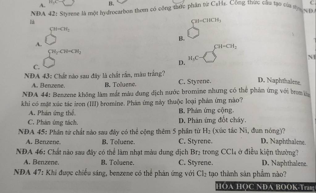 A. H_3C
B.
NDA 42: Styrene là một hydrocarbon thơm có công thức phân tứ C_8H_8 :. Công thức câu tạo của styn D C.
là
CH=CHCH_3
CH=CH_2
B.
A.
CH=CH_2
CH_2-CH=CH_2
H_3C
NI
D.
C.
NĐA 43: Chất nào sau đây là chất rắn, màu trắng?
A. Benzene. B. Toluene. C. Styrene.
D. Naphthalene.
NDA 44: Benzene không làm mất màu dung dịch nước bromine nhưng có thể phản ứng với brom k
khi có mặt xúc tác iron (III) bromine. Phản ứng này thuộc loại phản ứng nào?
A. Phản ứng thế, B. Phản ứng cộng.
C. Phản ứng tách. D. Phản ứng đốt cháy.
NĐA 45: Phân tử chất nào sau đây có thể cộng thêm 5 phân tử H_2 (xúc tác Ni, đun nóng)?
A. Benzene. B. Toluene. C. Styrene. D. Naphthalene.
NĐA 46: Chất nào sau đây có thể làm nhạt màu dung dịch Br_2 trong CCl_4 ở điều kiện thường?
A. Benzene. B. Toluene. C. Styrene. D. Naphthalene.
NĐA 47: Khi được chiếu sáng, benzene có thể phản ứng với Cl_2 tạo thành sản phầm nào?
HÓA HQC NĐA BOOK-Trang