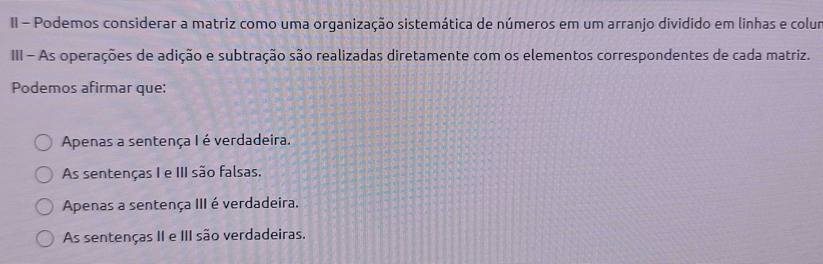 II - Podemos considerar a matriz como uma organização sistemática de números em um arranjo dividido em linhas e colum
III - As operações de adição e subtração são realizadas diretamente com os elementos correspondentes de cada matriz.
Podemos afirmar que:
Apenas a sentença I é verdadeira.
As sentenças I e III são falsas.
Apenas a sentença III é verdadeira.
As sentenças II e III são verdadeiras.