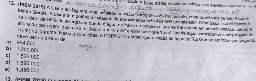 0,2 s. Calcule a força média resultante sofrida pelo elevador durante a
12. (PISM 2019) A Usina de Jaguará está instalada na bacia hidrográfica do Rio Grande, entre os estados de São Paulo e
Minas Gerais. A usina tem potência instalada de aproximadamente 424 MW (megawatts). Além disso, sua eficiência é
da ordem de 90% da energia da queda d'água no início do processo, que se transforma em energia elétrica, sendo a
altura da barragem igual a 40 m. Adote g=10m/s^2 e considere que 1(um) litro de água corresponde a uma massa de
1(um) quilograma. Nessas condições, é CORRETO afirmar que a vazão de água do Rio Grande em litros por segundo
deve ser da ordem de:
a) 954.000
b) 1.200.000
c) 1.526.000
d) 1.696.000
e) 1.850.000
13. (PISM 2019)