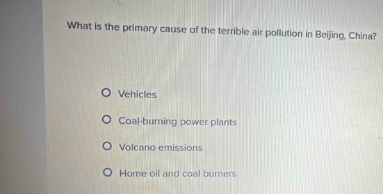 What is the primary cause of the terrible air pollution in Beijing, China?
Vehicles
Coal-burning power plants
Volcano emissions
Home oil and coal burners