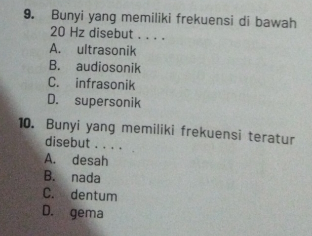 Bunyi yang memiliki frekuensi di bawah
20 Hz disebut . . . .
A. ultrasonik
B. audiosonik
C. infrasonik
D. supersonik
10. Bunyi yang memiliki frekuensi teratur
disebut . . . .
A. desah
B. nada
C. dentum
D. gema