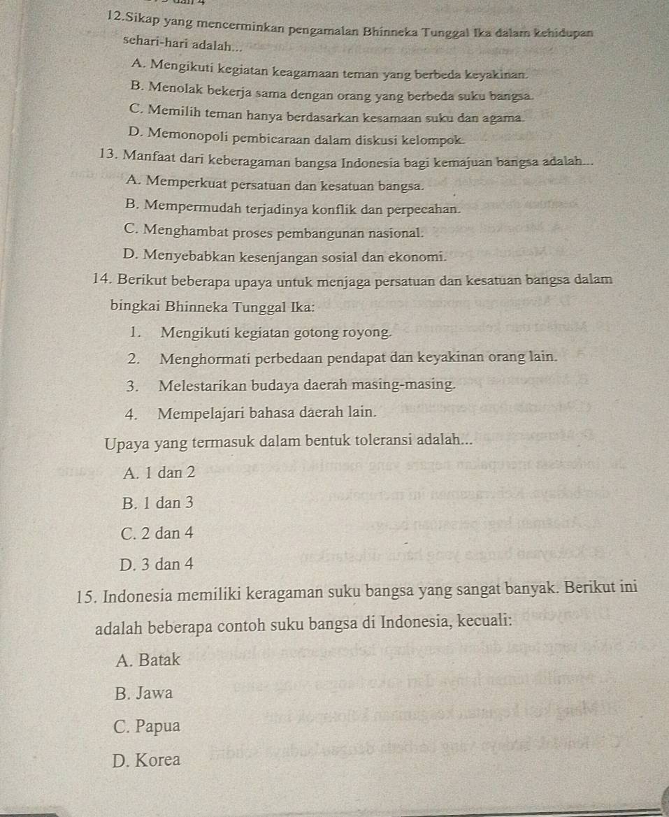 Sikap yang mencerminkan pengamalan Bhinneka Tunggal Ika dalam kehidupan
sehari-hari adalah...
A. Mengikuti kegiatan keagamaan teman yang berbeda keyakinan.
B. Menolak bekerja sama dengan orang yang berbeda suku bangsa.
C. Memilih teman hanya berdasarkan kesamaan suku dan agama
D. Memonopoli pembicaraan dalam diskusi kelompok
13. Manfaat dari keberagaman bangsa Indonesia bagi kemajuan bangsa adalah...
A. Memperkuat persatuan dan kesatuan bangsa.
B. Mempermudah terjadinya konflik dan perpecahan.
C. Menghambat proses pembangunan nasional.
D. Menyebabkan kesenjangan sosial dan ekonomi.
14. Berikut beberapa upaya untuk menjaga persatuan dan kesatuan bangsa dalam
bingkai Bhinneka Tunggal Ika:
1. Mengikuti kegiatan gotong royong.
2. Menghormati perbedaan pendapat dan keyakinan orang lain.
3. Melestarikan budaya daerah masing-masing.
4. Mempelajari bahasa daerah lain.
Upaya yang termasuk dalam bentuk toleransi adalah...
A. 1 dan 2
B. 1 dan 3
C. 2 dan 4
D. 3 dan 4
15. Indonesia memiliki keragaman suku bangsa yang sangat banyak. Berikut ini
adalah beberapa contoh suku bangsa di Indonesia, kecuali:
A. Batak
B. Jawa
C. Papua
D. Korea