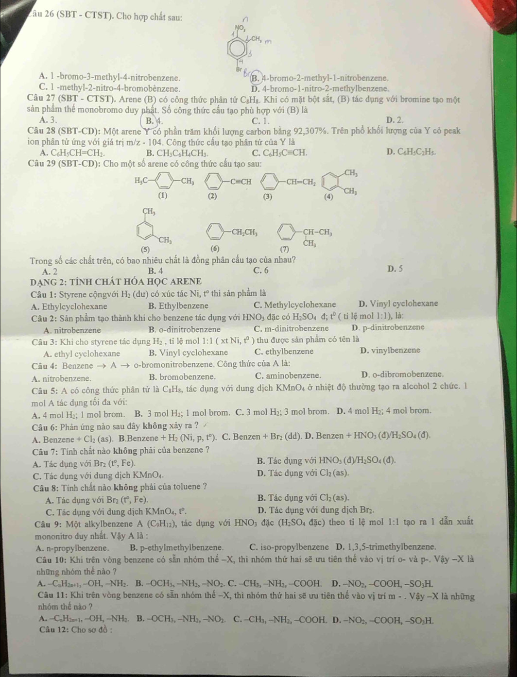 2âu 26 (SBT - CTST). Cho hợp chất sau:
CH_3m
A. 1 -bromo-3-methyl-4-nitrobenzene. B. 4-bromo-2-methyl-1-nitrobenzene.
C. 1 -methyl-2-nitro-4-bromobènzene. D. 4-bromo-1-nitro-2-methylbenzene.
Câu 27 (SBT - CTST). Arene (B) có công thức phân tử C₃H₈. Khi có mặt bột sắt, (B) tác dụng với bromine tạo một
sản phẩm thế monobromo duy nhật. Số công thức cầu tạo phù hợp với (B) là
A. 3. B. 4. C. 1. D. 2.
Câu 28(SBT-CD):Mθ t t arene Y có phần trăm khối lượng carbon bằng 92,307%. Trên phổ khối lượng của Y cỏ peak
ion phân tử ứng với giá  trị m/z-104. 4. Công thức cấu tạo phân tử của Y là
A. C_6H_5CH=CH_2. B. CH_3C_6H_4CH_3. C. C_6H_5Cequiv CH. D. C_6H_5C_2H_5.
Câu 29(SBT-CD): ): Cho một số arene có công thức cấu tạo sau:
CH_3
H_3C- -CH_3 -Cequiv CH CH=CH_2
(1) (2) (3) (4) CH_3
CH_3
· CH_2CH_3 CH-CH_3
CH_3
(5) (6) (7) CH_3
Trong số các chất trên, có bao nhiêu chất là đồng phân cấu tạo của nhau?
A. 2 B. 4 C. 6 D. 5
DẠNG 2: TÍNH CHÁT HÓA HỌC ARENE
Câu 1: Styrene cộngvới H_2 (dư) có xúc tác N t° thì sản phầm là
A. Ethylcyclohexane B. Ethylbenzene C. Methylcyclohexane D. Vinyl cyclohexane
Câu 2: Sản phẩm tạo thành khi cho benzene tác dụng với HNO_3d ặc có H_2SO_4d;t^0 (tile mol 1:1) , là:
A. nitrobenzene B. o-dinitrobenzene C. m-dinitrobenzene D. p-dinitrobenzene
Câu 3: Khi cho styrene tác dụng H_2,til mol 1:1(xtNi,t^0) thu được sản phẩm có tên là
A. ethyl cyclohexane B. Vinyl cyclohexane C. ethylbenzene D. vinylbenzene
Câu 4: Benzene to o-bromonitrobenzene. Công thức của A là:
A. nitrobenzene. B. bromobenzene. C. aminobenzene. D. o-dibromobenzene.
Câu 5: A có công thức phân tử là C_8H_8, tác dụng với dung dịch KMnO_4 ở nhiệt độ thường tạo ra alcohol 2 chức. 1
mol A tác dụng tối đa với:
A. 4 mol H_2; 1 mol brom. B. 3 mol H_2; 1 mol brom. C. 3 mol H_2;3 3 mol brom. D. 4 mol H₂; 4 mol brom.
Câu 6: Phản ứng nào sau đây không xảy ra ?
A. Benzene +Cl_2(as). B.Benzene +H_2(Ni,p,t°). C. Benzen +Br_2(dd) D. Benzen n+HNO_3(d)/H_2SO_4(d).
Câu 7: Tính chất nào không phải của benzene ?
A. Tác dụng với Br_2 (t°,Fe). B. Tác dụng với HNO_3(d)/H_2SO_4(d).
C. Tác dụng với dung dịch I (MnO_4. D. Tác dụng với Cl_2(as).
Câu 8: Tính chất nào không phải của toluene ?
A. Tác dụng với Br_2 (t°,Fe). B. Tác dụng với Cl_2(as).
C. Tác dụng với dung dịch KMnO_4,t°. D. Tác dụng với dung dịch Br₂.
Câu 9: Một alkylbenzene A(C_9H_12) ), tác dụng với HNO_3d ặc (H_2SO_4dac) theo ti lhat  mol 1:1 tạo ra 1 dẫn xuất
mononitro duy nhất. Vậy A là :
A. n-propylbenzene. B. p-ethylmethylbenzene. C. iso-propylbenzene D. 1,3,5-trimethylbenzene.
Câu 10: Khi trên vòng benzene có sẵn nhóm thế -X, thì nhóm thứ hai sẽ ưu tiên thế vào vị trí o- và p-.Vhat ay-X là
những nhóm thế nào ?
1 -C_nH_2n+1,-OH,-NH_2. B. -OCH_3,-NH_2,-NO_2.C.-CH_3,-NH_2,-COOH. D. -NO_2,-COOH,-SO_3H.
Câu 11: Khi trên vòng benzene có sẵn nhóm thể -X C, thì nhóm thứ hai sẽ ưu tiên thế vào vị trí m-.Vhat ay-Xli à những
nhóm thế nào ?
A. -C_aH_2n+1,-OH,-NH_2. B. -OCH_3,-NH_2,-NO_2 C.-CH_3,-NH_2,-COOH. D. -NO_2,-COOH,-SO_3H.
Câu 12 : Cho sơ đồ :