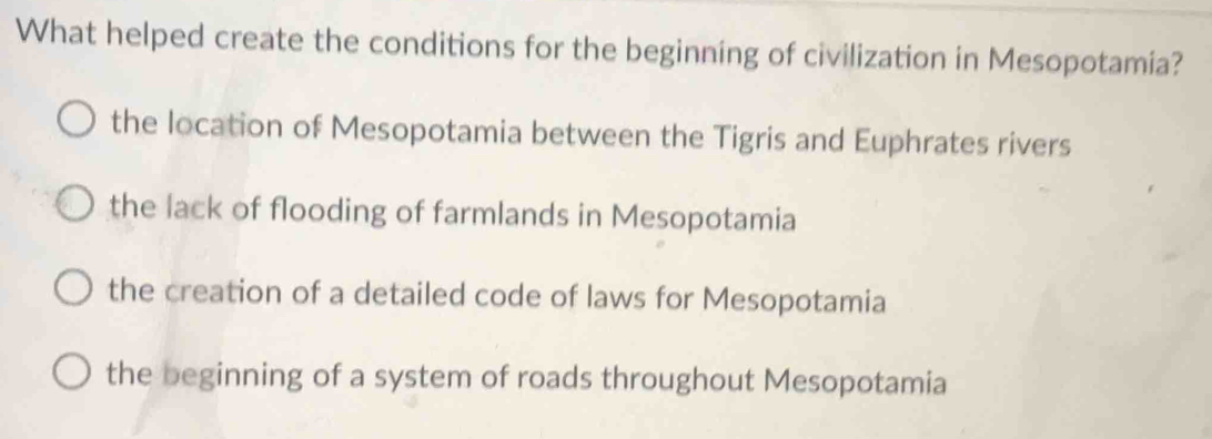 What helped create the conditions for the beginning of civilization in Mesopotamia?
the location of Mesopotamia between the Tigris and Euphrates rivers
the lack of flooding of farmlands in Mesopotamia
the creation of a detailed code of laws for Mesopotamia
the beginning of a system of roads throughout Mesopotamia