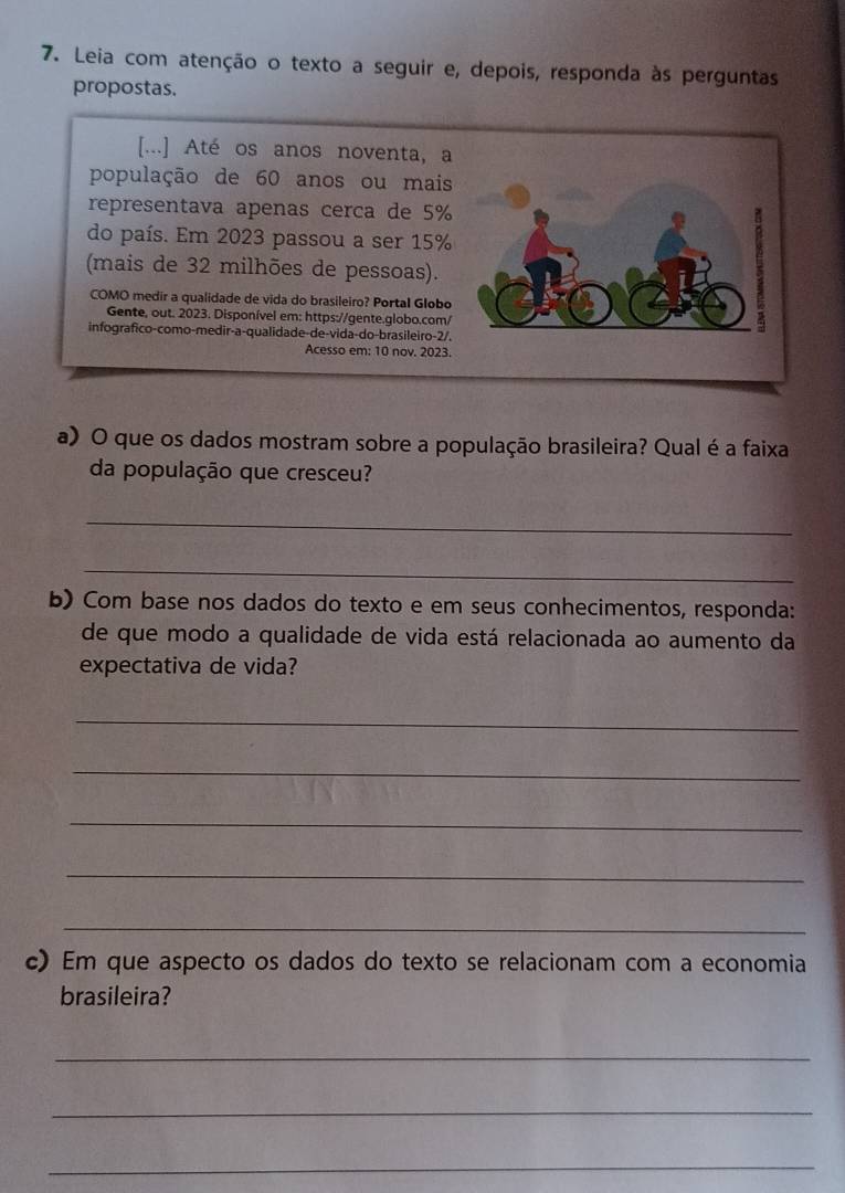 Leia com atenção o texto a seguir e, depois, responda às perguntas 
propostas. 
[...] Até os anos noventa, a 
população de 60 anos ou mais 
representava apenas cerca de 5%
do país. Em 2023 passou a ser 15%
(mais de 32 milhões de pessoas). 
COMO medir a qualidade de vida do brasileiro? Portal Globo 
Gente, out. 2023. Disponível em: https://gente.globo.com/ 
infografico-como-medir-a-qualidade-de-vida-do-brasileiro-2/. 
Acesso em: 10 nov. 2023. 
a) O que os dados mostram sobre a população brasileira? Qual é a faixa 
da população que cresceu? 
_ 
_ 
b) Com base nos dados do texto e em seus conhecimentos, responda: 
de que modo a qualidade de vida está relacionada ao aumento da 
expectativa de vida? 
_ 
_ 
_ 
_ 
_ 
c) Em que aspecto os dados do texto se relacionam com a economia 
brasileira? 
_ 
_ 
_