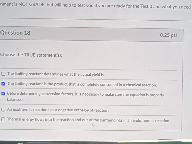 nment is NOT GRADE, but will help to test you if you are ready for the Test 3 and what you need
Question 18 0.25 pts
Choose the TRUE statement(s):
The limiting reactant determines what the actual yield is.
The limiting reactant is the product that is completely consumed in a chemical reaction.
a Before determining conversion factors, it is necessary to make sure the equation is properly
balanced.
An exothermic reaction has a negative enthalpy of reaction.
Thermal energy flows into the reaction and out of the surroundings in an endothermic reaction.