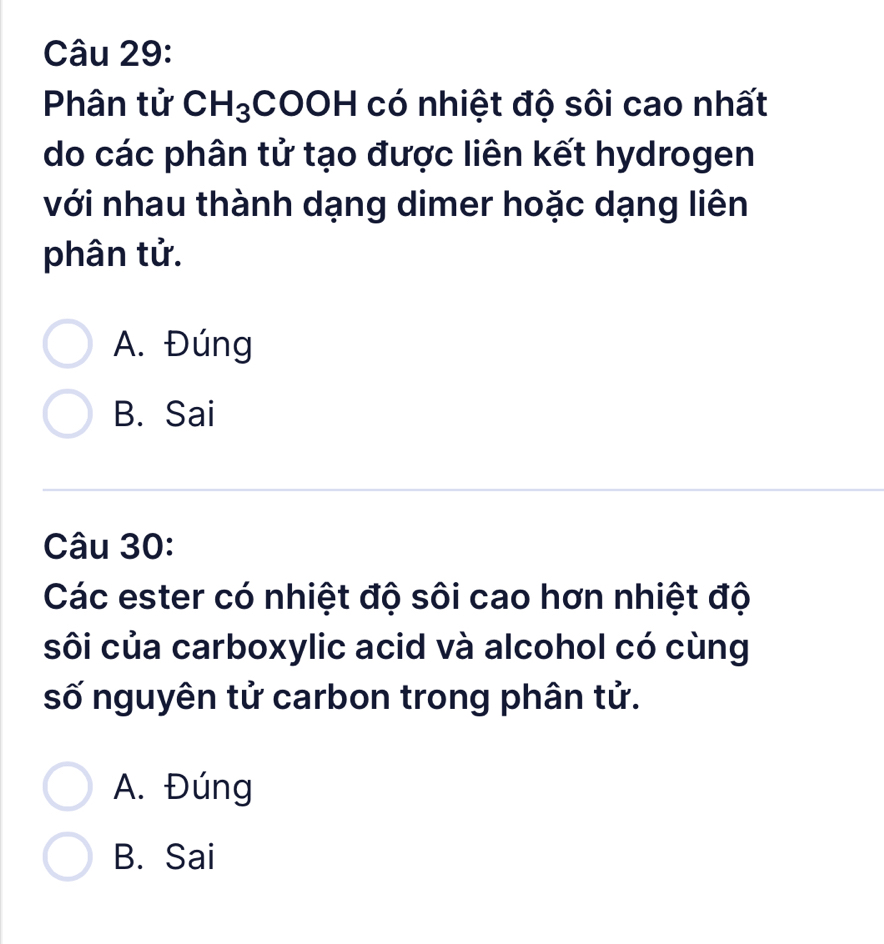 Phân tử CH_3;COOH có nhiệt độ sôi cao nhất
do các phân tử tạo được liên kết hydrogen
với nhau thành dạng dimer hoặc dạng liên
phân tử.
A. Đúng
B. Sai
Câu 30:
Các ester có nhiệt độ sôi cao hơn nhiệt độ
sôi của carboxylic acid và alcohol có cùng
số nguyên tử carbon trong phân tử.
A. Đúng
B. Sai