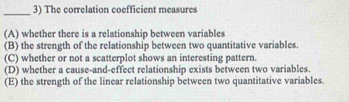 The correlation coefficient measures
(A) whether there is a relationship between variables
(B) the strength of the relationship between two quantitative variables.
(C) whether or not a scatterplot shows an interesting pattern.
(D) whether a cause-and-effect relationship exists between two variables.
(E) the strength of the linear relationship between two quantitative variables.