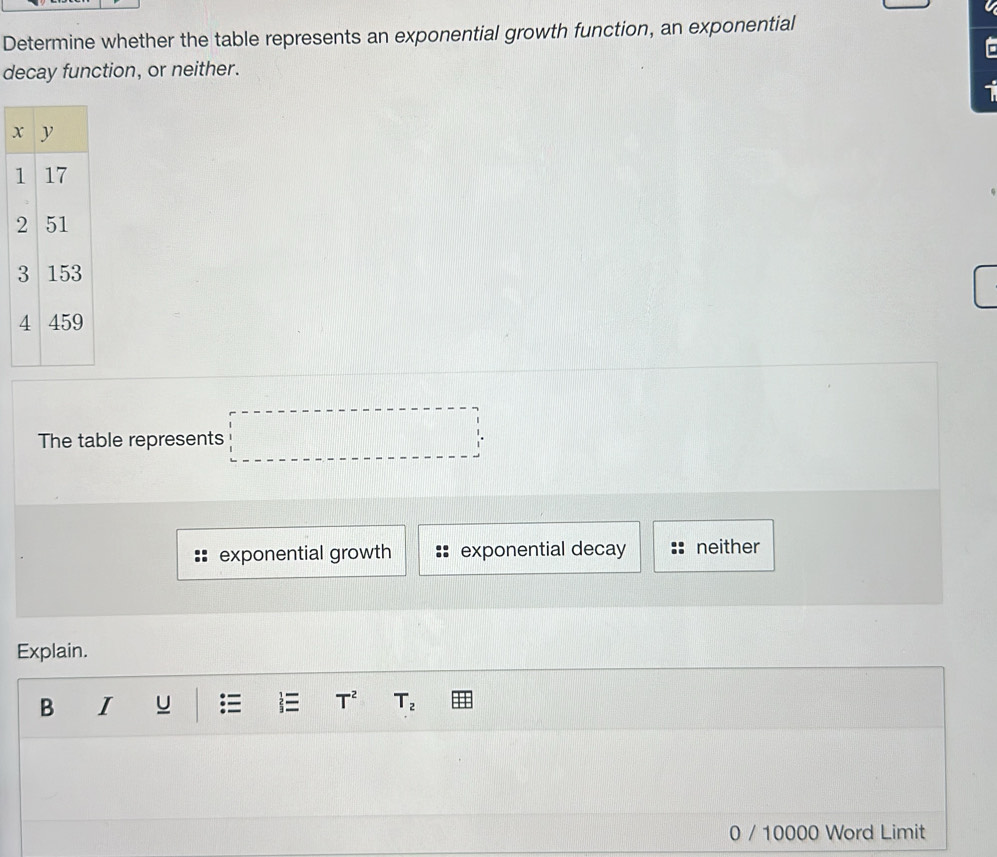 Determine whether the table represents an exponential growth function, an exponential
decay function, or neither.
1
The table represents □
exponential growth exponential decay neither
Explain.
B I U i T^2 T_2
0 / 10000 Word Limit