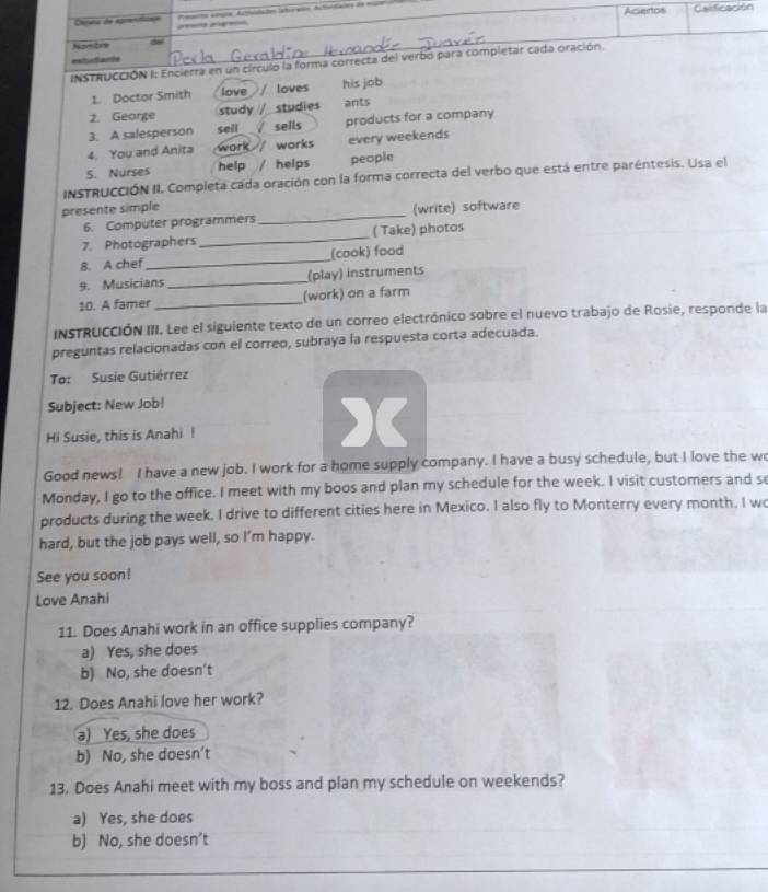 Acertos Calificación
Cmpana de agmentizae peenta pigret
Nombre
extudiante
INSTRUCCIÓN I: Encierra en un círculo la forma correcta del verbo para completar cada oración.
1. Doctor Smith love / loves his job
2. George study studies ants
3. A salesperson sell sells products for a company
4. You and Anita work works every weekends
5. Nurses help / helps people
INSTRUCCIÓN II. Completa cada oración con la forma correcta del verbo que está entre paréntesis. Usa el
presente simple (write) software
6. Computer programmers
_
7. Photographers_ ( Take) photos
8. A chef_ (cook) food
9. Musicians _(play) instruments
10. A famer_ (work) on a farm
INSTRUCCIóN III. Lee el siguiente texto de un correo electrónico sobre el nuevo trabajo de Rosie, responde la
preguntas relacionadas con el correo, subraya la respuesta corta adecuada.
To: Susie Gutiérrez
Subject: New Job!
Hi Susie, this is Anahi !
)(
Good news! I have a new job. I work for a home supply company. I have a busy schedule, but I love the w
Monday, I go to the office. I meet with my boos and plan my schedule for the week. I visit customers and s
products during the week. I drive to different cities here in Mexico. I also fly to Monterry every month. I w
hard, but the job pays well, so Im happy.
See you soon!
Love Anahi
11. Does Anahi work in an office supplies company?
a) Yes, she does
b) No, she doesn’t
12. Does Anahi love her work?
a) Yes, she does
b) No, she doesn’t
13. Does Anahi meet with my boss and plan my schedule on weekends?
a) Yes, she does
b) No, she doesn’t