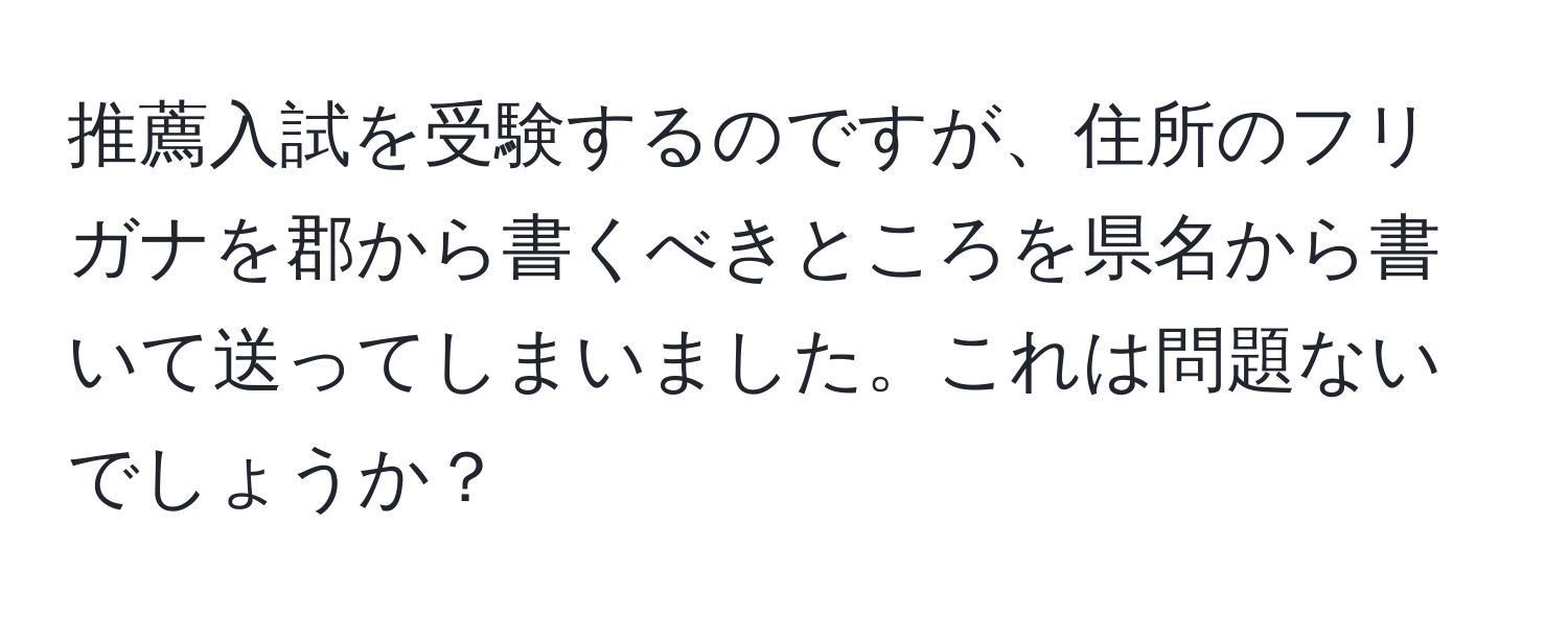 推薦入試を受験するのですが、住所のフリガナを郡から書くべきところを県名から書いて送ってしまいました。これは問題ないでしょうか？