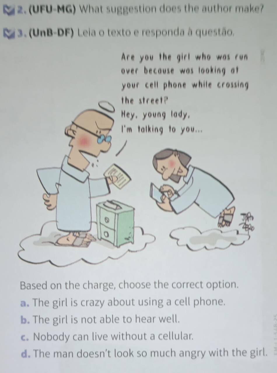 2.(UFU-MG) What suggestion does the author make?
3.(UnB-DF) Leia o texto e responda à questão.
Are you the girl who was run
over because was looking at 
Based on the charge, choose the correct option.
a. The girl is crazy about using a cell phone.
b. The girl is not able to hear well.
c. Nobody can live without a cellular.
d. The man doesn’t look so much angry with the girl.