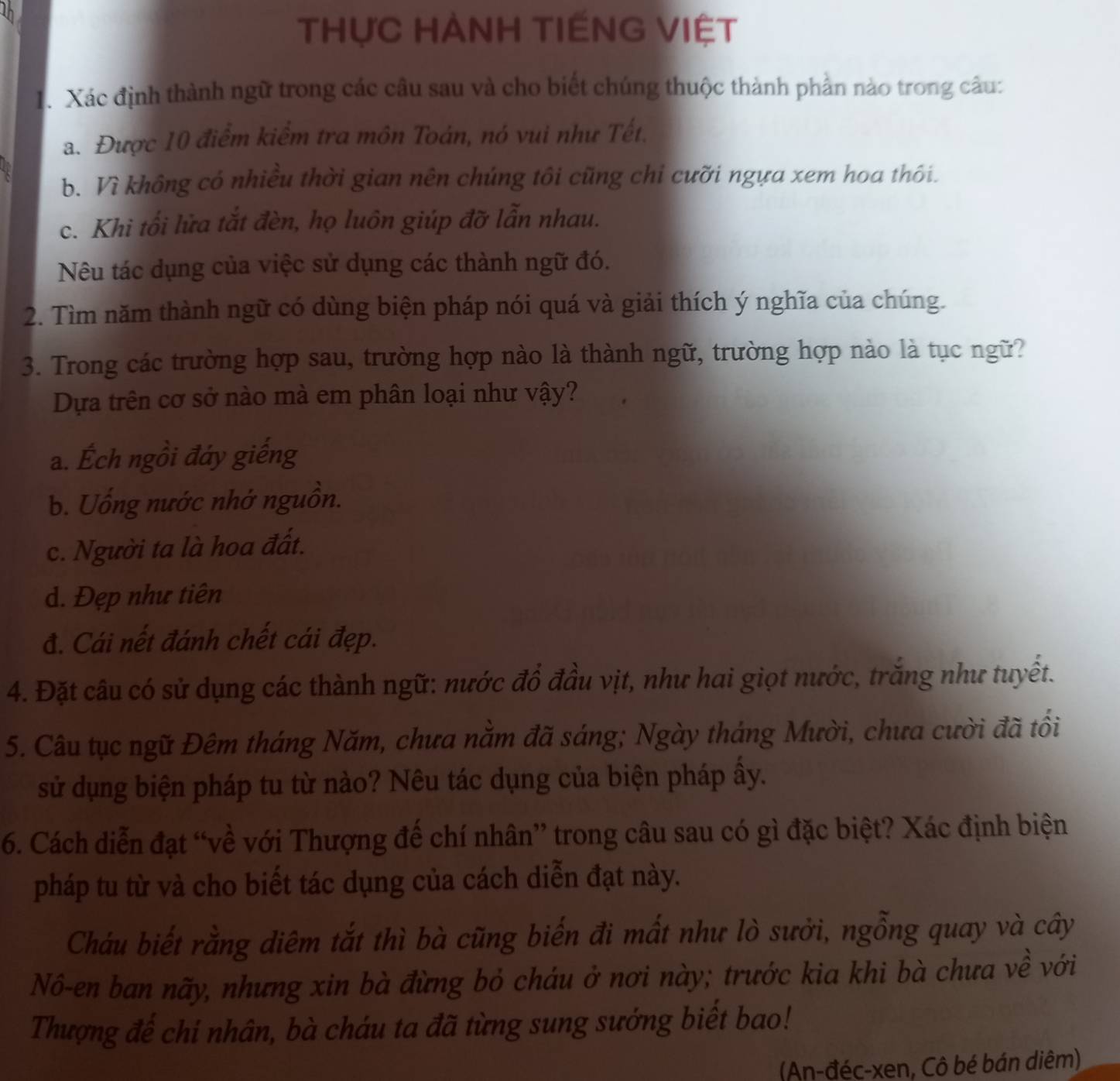 THựC HÀNH TIẾNG VIỆT
1. Xác định thành ngữ trong các câu sau và cho biết chúng thuộc thành phần nào trong câu:
a. Được 10 điểm kiểm tra môn Toán, nó vui như Tết.
b. Vì không có nhiều thời gian nên chúng tôi cũng chỉ cưỡi ngựa xem hoa thôi.
c. Khi tối lửa tắt đèn, họ luôn giúp đỡ lẫn nhau.
Nêu tác dụng của việc sử dụng các thành ngữ đó.
2. Tìm năm thành ngữ có dùng biện pháp nói quá và giải thích ý nghĩa của chúng.
3. Trong các trường hợp sau, trường hợp nào là thành ngữ, trường hợp nào là tục ngữ?
Dựa trên cơ sở nào mà em phân loại như vậy?
a. Ếch ngồi đáy giếng
b. Uống nước nhớ nguồn.
c. Người ta là hoa đất.
d. Đẹp như tiên
đ. Cái nết đánh chết cái đẹp.
4. Đặt câu có sử dụng các thành ngữ: nước đồ đầu vịt, như hai giọt nước, trăng như tuyết.
5. Câu tục ngữ Đêm tháng Năm, chưa năm đã sáng; Ngày tháng Mười, chưa cười đã tối
sử dụng biện pháp tu từ nào? Nêu tác dụng của biện pháp ây.
6. Cách diễn đạt “về với Thượng để chí nhân” trong câu sau có gì đặc biệt? Xác định biện
pháp tu từ và cho biết tác dụng của cách diễn đạt này.
Cháu biết rằng diệm tắt thì bà cũng biến đi mất như lò sưởi, ngỗng quay và cây
Nô-en ban nãy, nhưng xin bà đừng bỏ cháu ở nơi này; trước kia khi bà chưa về với
Thượng đế chi nhân, bà cháu ta đã từng sung sướng biết bao!
(An-đéc-xen, Cô bé bán diêm)