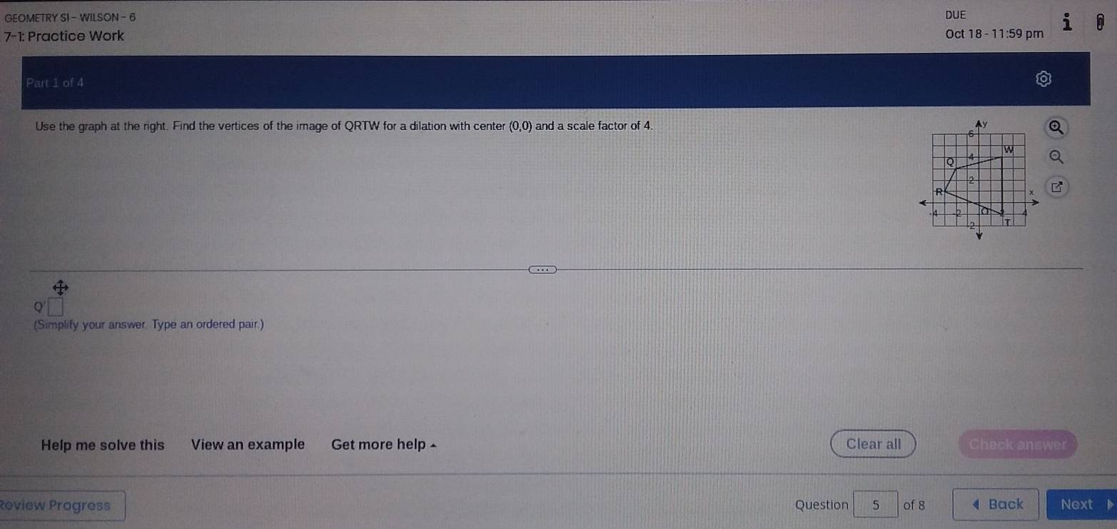 GEOMETRY S1 - WILSON - 6 
7-1: Practice Work DUE Oct 18 - 11:59 pm 
Part 1 of 4 
Use the graph at the right. Find the vertices of the image of QRTW for a dilation with center (0,0) and a scale factor of 4. 
(Simplify your answer. Type an ordered pair.) 
Help me solve this View an example Get more help Clear all Chack answer 
Review Progress Question 5 of 8 ◀ Back Next